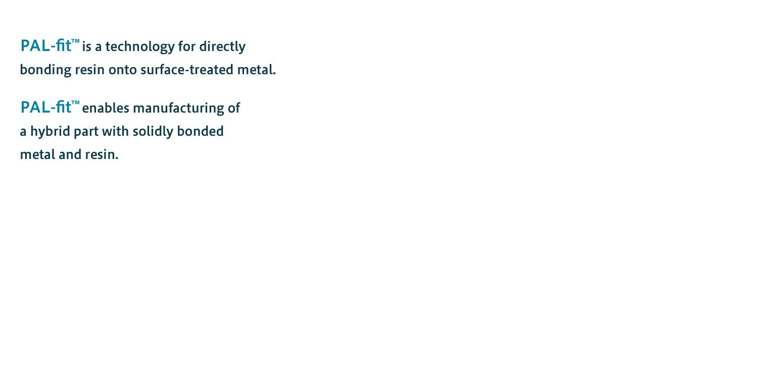 PAL-fit™ is a technology for directly bonding resin onto surface-treated metal.PAL-fit™ enables manufacturing of a hybrid part with solidly bonded metal and resin.